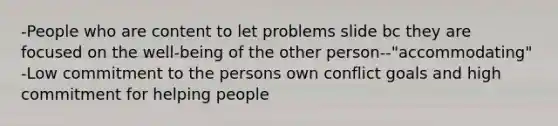 -People who are content to let problems slide bc they are focused on the well-being of the other person--"accommodating" -Low commitment to the persons own conflict goals and high commitment for helping people