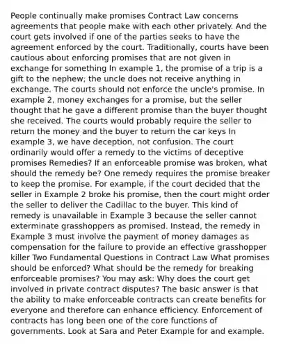 People continually make promises Contract Law concerns agreements that people make with each other privately. And the court gets involved if one of the parties seeks to have the agreement enforced by the court. Traditionally, courts have been cautious about enforcing promises that are not given in exchange for something In example 1, the promise of a trip is a gift to the nephew; the uncle does not receive anything in exchange. The courts should not enforce the uncle's promise. In example 2, money exchanges for a promise, but the seller thought that he gave a different promise than the buyer thought she received. The courts would probably require the seller to return the money and the buyer to return the car keys In example 3, we have deception, not confusion. The court ordinarily would offer a remedy to the victims of deceptive promises Remedies? If an enforceable promise was broken, what should the remedy be? One remedy requires the promise breaker to keep the promise. For example, if the court decided that the seller in Example 2 broke his promise, then the court might order the seller to deliver the Cadillac to the buyer. This kind of remedy is unavailable in Example 3 because the seller cannot exterminate grasshoppers as promised. Instead, the remedy in Example 3 must involve the payment of money damages as compensation for the failure to provide an effective grasshopper killer Two Fundamental Questions in Contract Law What promises should be enforced? What should be the remedy for breaking enforceable promises? You may ask: Why does the court get involved in private contract disputes? The basic answer is that the ability to make enforceable contracts can create benefits for everyone and therefore can enhance efficiency. Enforcement of contracts has long been one of <a href='https://www.questionai.com/knowledge/kD8KqkX2aO-the-core' class='anchor-knowledge'>the core</a> functions of governments. Look at Sara and Peter Example for and example.