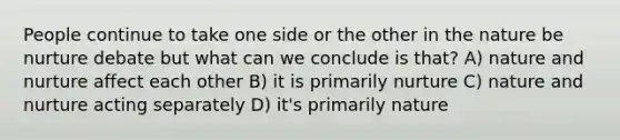 People continue to take one side or the other in the nature be nurture debate but what can we conclude is that? A) nature and nurture affect each other B) it is primarily nurture C) nature and nurture acting separately D) it's primarily nature