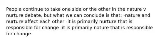 People continue to take one side or the other in the nature v nurture debate, but what we can conclude is that: -nature and nurture affect each other -it is primarily nurture that is responsible for change -it is primarily nature that is responsible for change