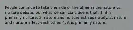 People continue to take one side or the other in the nature vs. nurture debate, but what we can conclude is that: 1. it is primarily nurture. 2. nature and nurture act separately. 3. nature and nurture affect each other. 4. it is primarily nature.