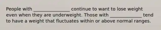 People with ________________ continue to want to lose weight even when they are underweight. Those with ______________ tend to have a weight that fluctuates within or above normal ranges.