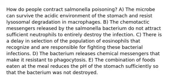 How do people contract salmonella poisoning? A) The microbe can survive the acidic environment of the stomach and resist lysosomal degradation in macrophages. B) The chemotactic messengers released by the salmonella bacterium do not attract sufficient neutrophils to entirely destroy the infection. C) There is a delay in selection of the population of eosinophils that recognize and are responsible for fighting these bacterial infections. D) The bacterium releases chemical messengers that make it resistant to phagocytosis. E) The combination of foods eaten at the meal reduces the pH of the stomach sufficiently so that the bacterium was not destroyed.