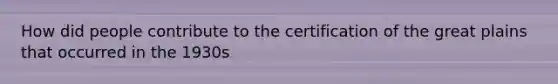 How did people contribute to the certification of the great plains that occurred in the 1930s