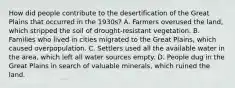 How did people contribute to the desertification of the Great Plains that occurred in the 1930s? A. Farmers overused the land, which stripped the soil of drought-resistant vegetation. B. Families who lived in cities migrated to the Great Plains, which caused overpopulation. C. Settlers used all the available water in the area, which left all water sources empty. D. People dug in the Great Plains in search of valuable minerals, which ruined the land.