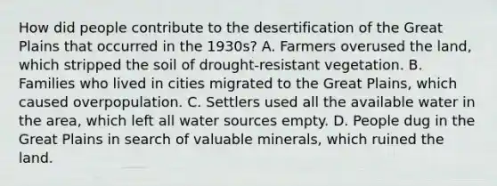 How did people contribute to the desertification of the Great Plains that occurred in the 1930s? A. Farmers overused the land, which stripped the soil of drought-resistant vegetation. B. Families who lived in cities migrated to the Great Plains, which caused overpopulation. C. Settlers used all the available water in the area, which left all water sources empty. D. People dug in the Great Plains in search of valuable minerals, which ruined the land.