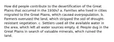 How did people contribute to the desertification of the Great Plains that occurred in the 1930s? a. Families who lived in cities migrated to the Great Plains, which caused overpopulation. b. Farmers overused the land, which stripped the soil of drought-resistant vegetation. c. Settlers used all the available water in the area, which left all water sources empty. d. People dug in the Great Plains in search of valuable minerals, which ruined the land.