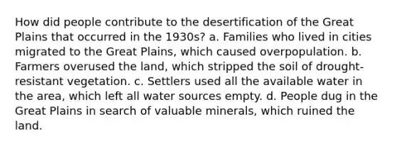 How did people contribute to the desertification of the Great Plains that occurred in the 1930s? a. Families who lived in cities migrated to the Great Plains, which caused overpopulation. b. Farmers overused the land, which stripped the soil of drought-resistant vegetation. c. Settlers used all the available water in the area, which left all water sources empty. d. People dug in the Great Plains in search of valuable minerals, which ruined the land.