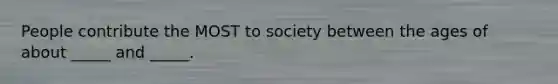 People contribute the MOST to society between the ages of about _____ and _____.