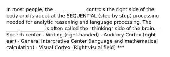 In most people, the ____ ________ controls the right side of the body and is adept at the SEQUENTIAL (step by step) processing needed for analytic reasoning and language processing. The _____ __________ is often called the "thinking" side of the brain. - Speech center - Writing (right-handed) - Auditory Cortex (right ear) - General Interpretive Center (language and mathematical calculation) - Visual Cortex (Right visual field) ***