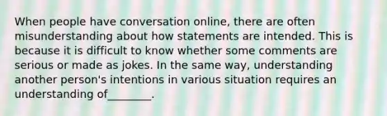 When people have conversation online, there are often misunderstanding about how statements are intended. This is because it is difficult to know whether some comments are serious or made as jokes. In the same way, understanding another person's intentions in various situation requires an understanding of________.