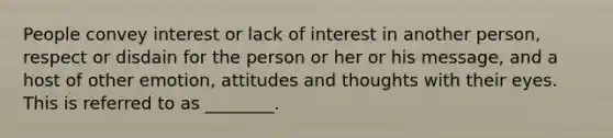 People convey interest or lack of interest in another person, respect or disdain for the person or her or his message, and a host of other emotion, attitudes and thoughts with their eyes. This is referred to as ________.