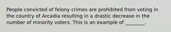 People convicted of felony crimes are prohibited from voting in the country of Arcadia resulting in a drastic decrease in the number of minority voters. This is an example of ________.