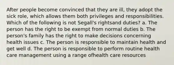 After people become convinced that they are ill, they adopt the sick role, which allows them both privileges and responsibilities. Which of the following is not Segall's rightsand duties? a. The person has the right to be exempt from normal duties b. The person's family has the right to make decisions concerning health issues c. The person is responsible to maintain health and get well d. The person is responsible to perform routine health care management using a range ofhealth care resources