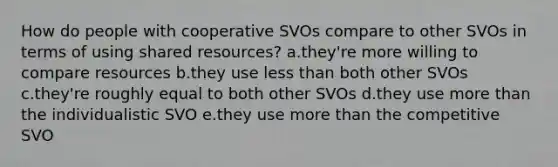 How do people with cooperative SVOs compare to other SVOs in terms of using shared resources? a.they're more willing to compare resources b.they use less than both other SVOs c.they're roughly equal to both other SVOs d.they use more than the individualistic SVO e.they use more than the competitive SVO