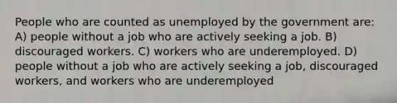 People who are counted as unemployed by the government are: A) people without a job who are actively seeking a job. B) discouraged workers. C) workers who are underemployed. D) people without a job who are actively seeking a job, discouraged workers, and workers who are underemployed