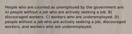 People who are counted as unemployed by the government are: A) people without a job who are actively seeking a job. B) discouraged workers. C) workers who are underemployed. D) people without a job who are actively seeking a job, discouraged workers, and workers who are underemployed.