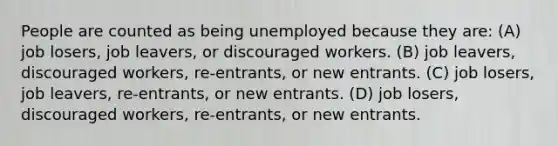 People are counted as being unemployed because they are: (A) job losers, job leavers, or discouraged workers. (B) job leavers, discouraged workers, re-entrants, or new entrants. (C) job losers, job leavers, re-entrants, or new entrants. (D) job losers, discouraged workers, re-entrants, or new entrants.