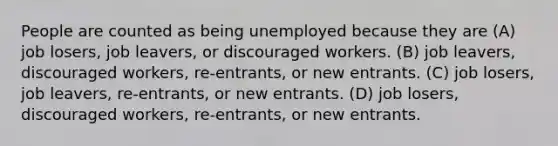 People are counted as being unemployed because they are (A) job losers, job leavers, or discouraged workers. (B) job leavers, discouraged workers, re-entrants, or new entrants. (C) job losers, job leavers, re-entrants, or new entrants. (D) job losers, discouraged workers, re-entrants, or new entrants.