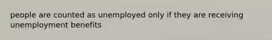 people are counted as unemployed only if they are receiving unemployment benefits