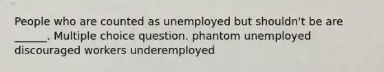 People who are counted as unemployed but shouldn't be are ______. Multiple choice question. phantom unemployed discouraged workers underemployed