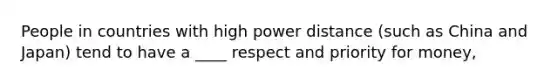 People in countries with high power distance (such as China and Japan) tend to have a ____ respect and priority for money,