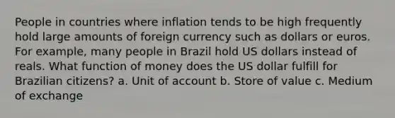 People in countries where inflation tends to be high frequently hold large amounts of foreign currency such as dollars or euros. For example, many people in Brazil hold US dollars instead of reals. What function of money does the US dollar fulfill for Brazilian citizens? a. Unit of account b. Store of value c. Medium of exchange