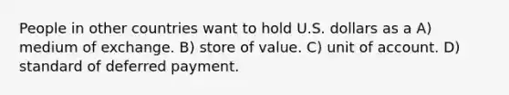 People in other countries want to hold U.S. dollars as a A) medium of exchange. B) store of value. C) unit of account. D) standard of deferred payment.