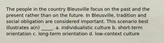 The people in the country Bleusville focus on the past and the present rather than on the future. In Bleusville, tradition and social obligation are considered important. This scenario best illustrates a(n) _____. a. individualistic culture b. short-term orientation c. long-term orientation d. low-context culture