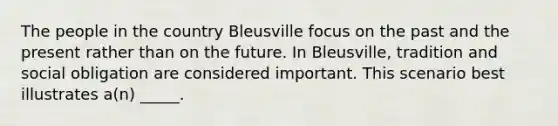 The people in the country Bleusville focus on the past and the present rather than on the future. In Bleusville, tradition and social obligation are considered important. This scenario best illustrates a(n) _____.