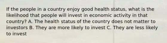 If the people in a country enjoy good health status, what is the likelihood that people will invest in economic activity in that country? A. The health status of the country does not matter to investors B. They are more likely to invest C. They are less likely to invest