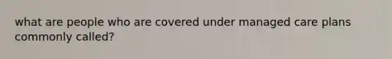 what are people who are covered under managed care plans commonly called?