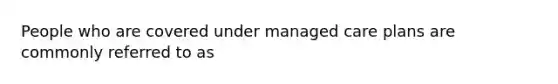 People who are covered under managed care plans are commonly referred to as