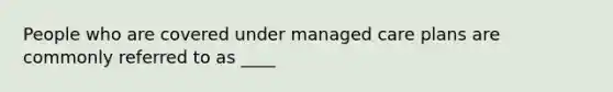 People who are covered under managed care plans are commonly referred to as ____