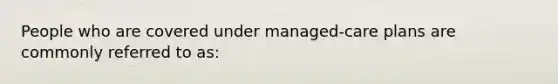 People who are covered under managed-care plans are commonly referred to as: