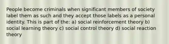 People become criminals when significant members of society label them as such and they accept those labels as a personal identity. This is part of the: a) social reinforcement theory b) social learning theory c) social control theory d) social reaction theory