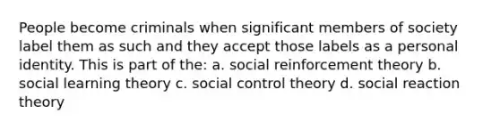 People become criminals when significant members of society label them as such and they accept those labels as a personal identity. This is part of the: a. social reinforcement theory b. social learning theory c. social control theory d. social reaction theory