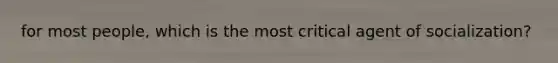 for most people, which is the most critical agent of socialization?