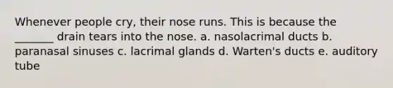 Whenever people cry, their nose runs. This is because the _______ drain tears into the nose. a. nasolacrimal ducts b. paranasal sinuses c. lacrimal glands d. Warten's ducts e. auditory tube