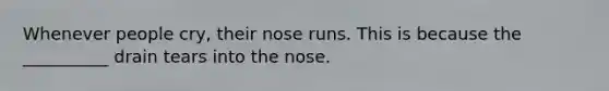 Whenever people cry, their nose runs. This is because the __________ drain tears into the nose.