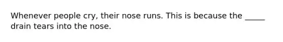 Whenever people cry, their nose runs. This is because the _____ drain tears into the nose.