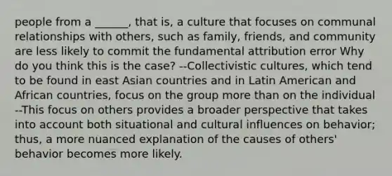 people from a ______, that is, a culture that focuses on communal relationships with others, such as family, friends, and community are less likely to commit the fundamental attribution error Why do you think this is the case? --Collectivistic cultures, which tend to be found in east Asian countries and in Latin American and African countries, focus on the group more than on the individual --This focus on others provides a broader perspective that takes into account both situational and cultural influences on behavior; thus, a more nuanced explanation of the causes of others' behavior becomes more likely.