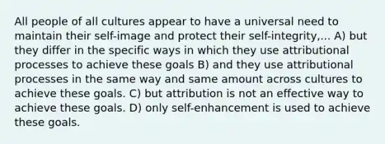 All people of all cultures appear to have a universal need to maintain their self-image and protect their self-integrity,... A) but they differ in the specific ways in which they use attributional processes to achieve these goals B) and they use attributional processes in the same way and same amount across cultures to achieve these goals. C) but attribution is not an effective way to achieve these goals. D) only self-enhancement is used to achieve these goals.