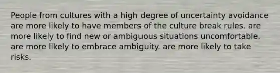 People from cultures with a high degree of uncertainty avoidance are more likely to have members of the culture break rules. are more likely to find new or ambiguous situations uncomfortable. are more likely to embrace ambiguity. are more likely to take risks.