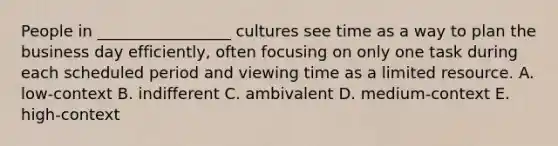 People in​ _________________ cultures see time as a way to plan the business day​ efficiently, often focusing on only one task during each scheduled period and viewing time as a limited resource. A. ​low-context B. indifferent C. ambivalent D. ​medium-context E. ​high-context