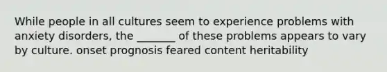 While people in all cultures seem to experience problems with anxiety disorders, the _______ of these problems appears to vary by culture. onset prognosis feared content heritability