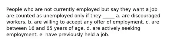 People who are not currently employed but say they want a job are counted as unemployed only if they _____ a. are discouraged workers. b. are willing to accept any offer of employment. c. are between 16 and 65 years of age. d. are actively seeking employment. e. have previously held a job.