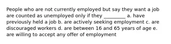 People who are not currently employed but say they want a job are counted as unemployed only if they _________ a. have previously held a job b. are actively seeking employment c. are discouraged workers d. are between 16 and 65 years of age e. are willing to accept any offer of employment