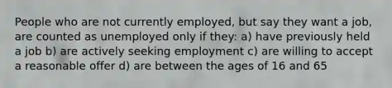 People who are not currently employed, but say they want a job, are counted as unemployed only if they: a) have previously held a job b) are actively seeking employment c) are willing to accept a reasonable offer d) are between the ages of 16 and 65