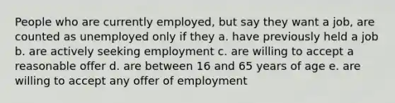 People who are currently employed, but say they want a job, are counted as unemployed only if they a. have previously held a job b. are actively seeking employment c. are willing to accept a reasonable offer d. are between 16 and 65 years of age e. are willing to accept any offer of employment